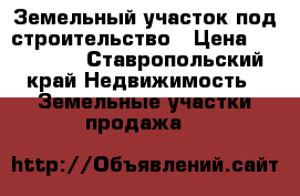 Земельный участок под строительство › Цена ­ 700 000 - Ставропольский край Недвижимость » Земельные участки продажа   